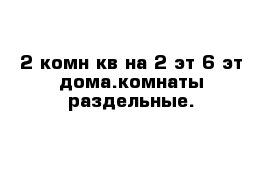 2 комн кв на 2 эт 6 эт дома.комнаты раздельные. 